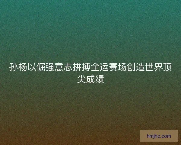 孙杨以倔强意志拼搏全运赛场创造世界顶尖成绩