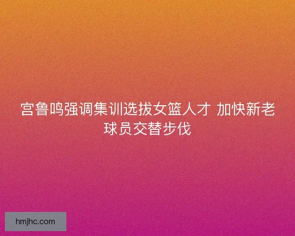 宫鲁鸣强调集训选拔女篮人才 加快新老球员交替步伐