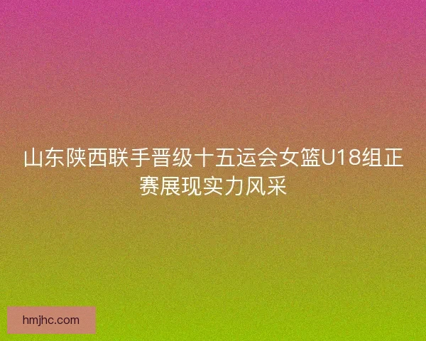 山东陕西联手晋级十五运会女篮U18组正赛展现实力风采