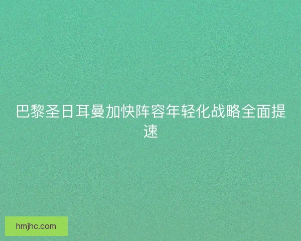 巴黎圣日耳曼加快阵容年轻化战略全面提速