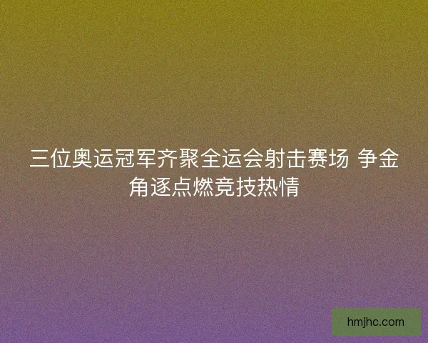 三位奥运冠军齐聚全运会射击赛场 争金角逐点燃竞技热情