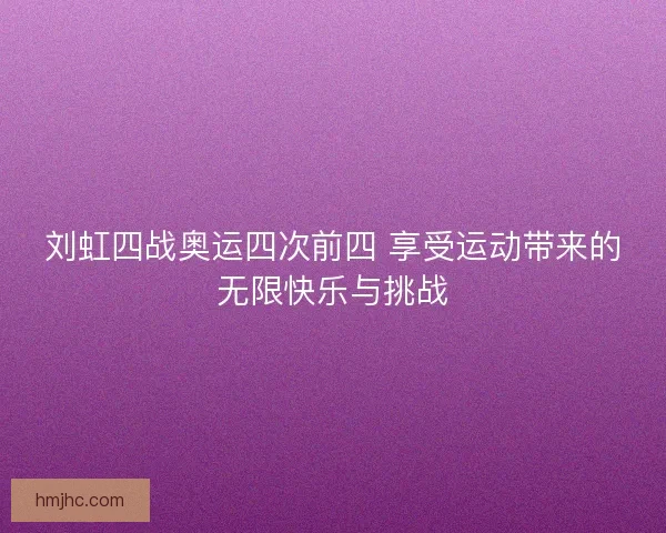 刘虹四战奥运四次前四 享受运动带来的无限快乐与挑战
