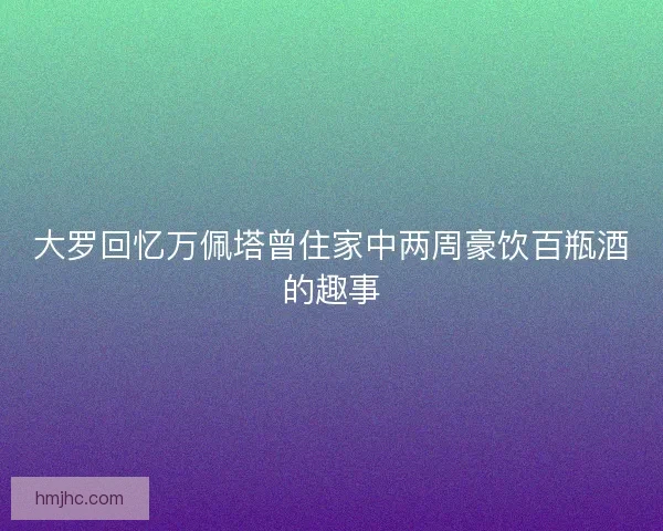 大罗回忆万佩塔曾住家中两周豪饮百瓶酒的趣事